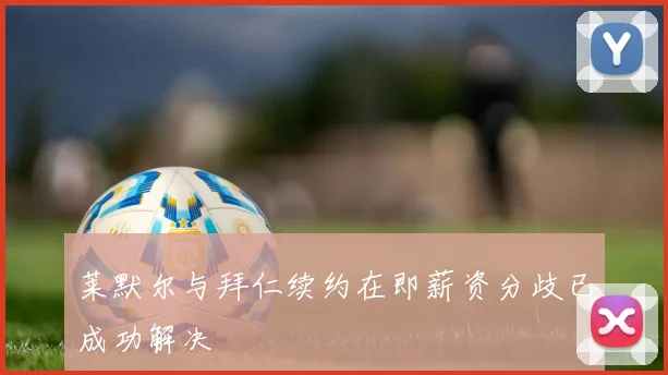 莱默尔与拜仁续约在即薪资分歧已成功解决