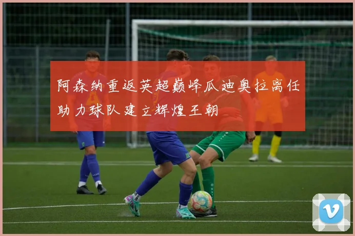 阿森纳重返英超巅峰瓜迪奥拉离任助力球队建立辉煌王朝