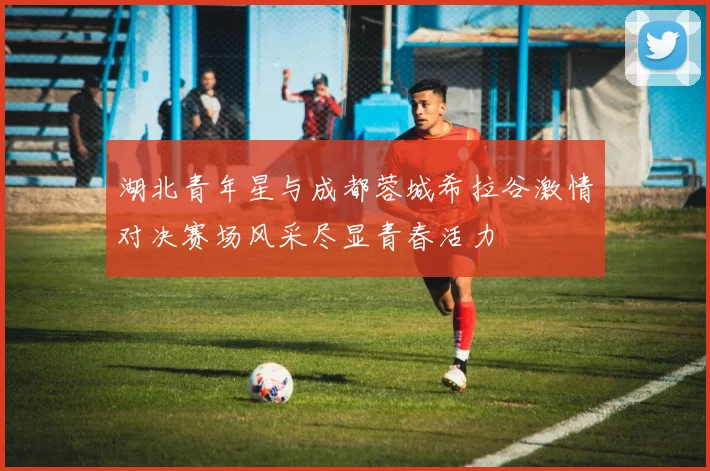 湖北青年星与成都蓉城希拉谷激情对决赛场风采尽显青春活力