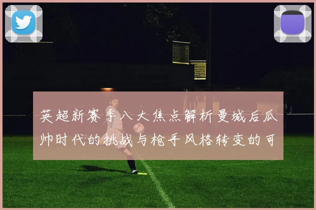 英超新赛季八大焦点解析曼城后瓜帅时代的挑战与枪手风格转变的可能性