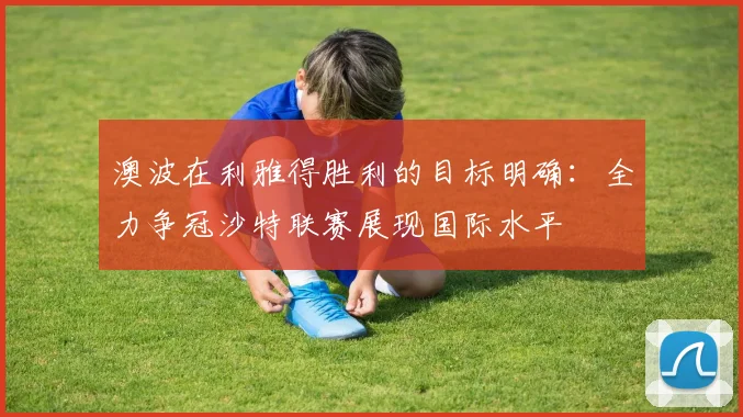 澳波在利雅得胜利的目标明确：全力争冠沙特联赛展现国际水平