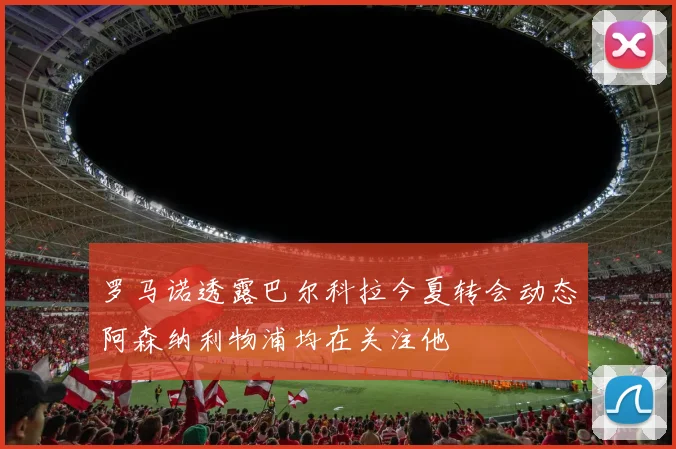 罗马诺透露巴尔科拉今夏转会动态阿森纳利物浦均在关注他
