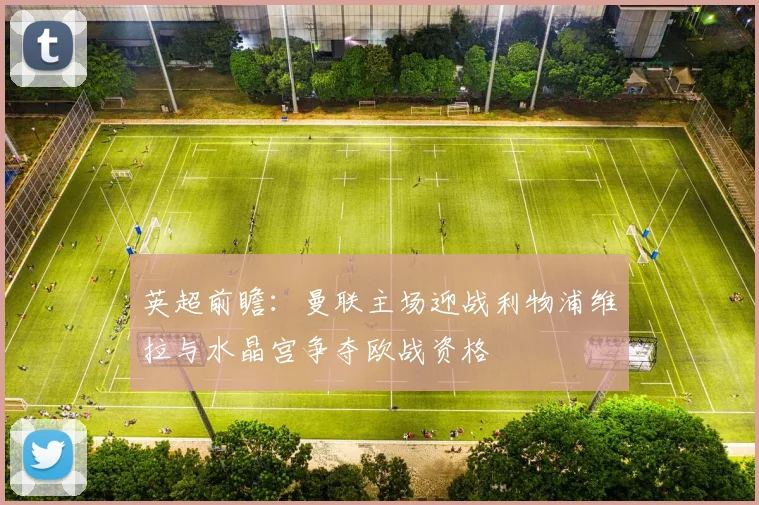 英超前瞻：曼联主场迎战利物浦维拉与水晶宫争夺欧战资格