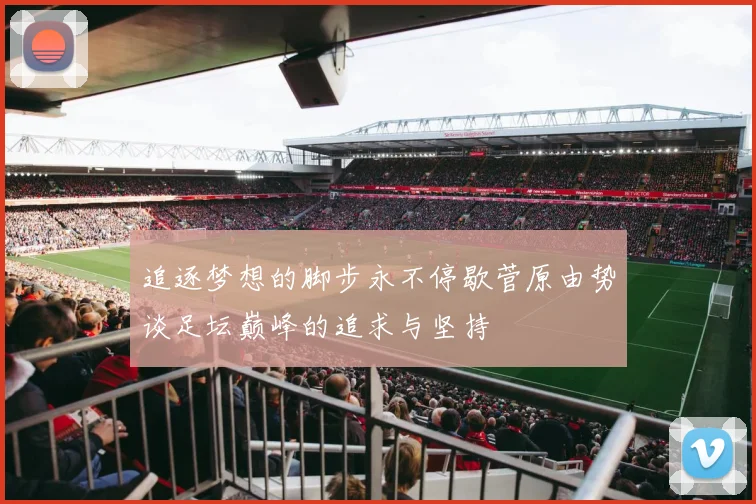 追逐梦想的脚步永不停歇菅原由势谈足坛巅峰的追求与坚持
