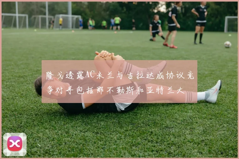 隆戈透露AC米兰与吉拉达成协议竞争对手包括那不勒斯和亚特兰大
