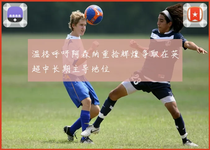 温格呼吁阿森纳重拾辉煌争取在英超中长期主导地位