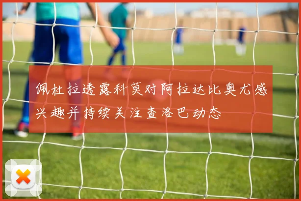 佩杜拉透露科莫对阿拉达比奥尤感兴趣并持续关注查洛巴动态