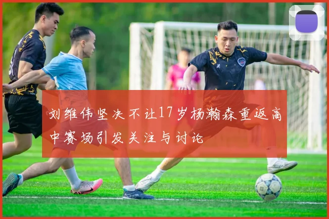 刘维伟坚决不让17岁杨瀚森重返高中赛场引发关注与讨论