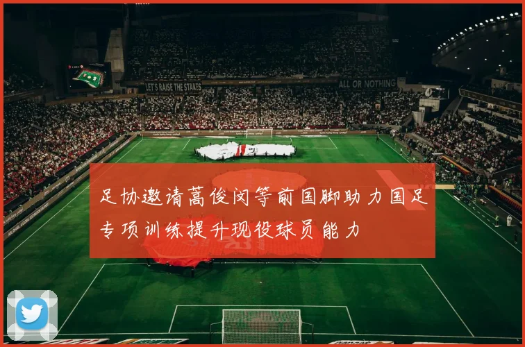 足协邀请蒿俊闵等前国脚助力国足专项训练提升现役球员能力