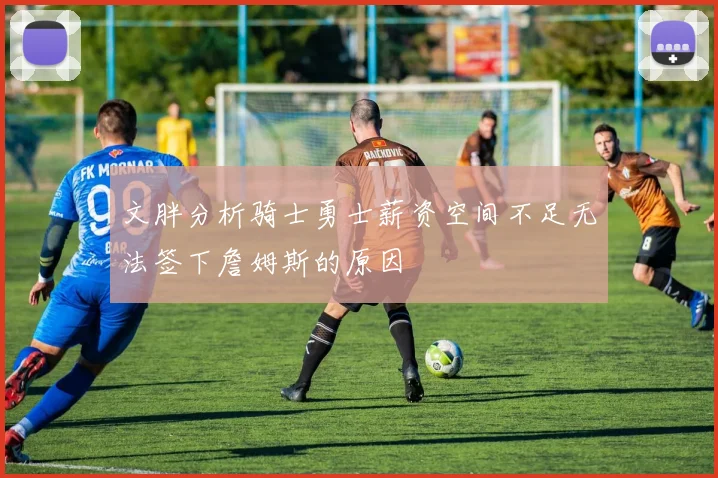 文胖分析骑士勇士薪资空间不足无法签下詹姆斯的原因