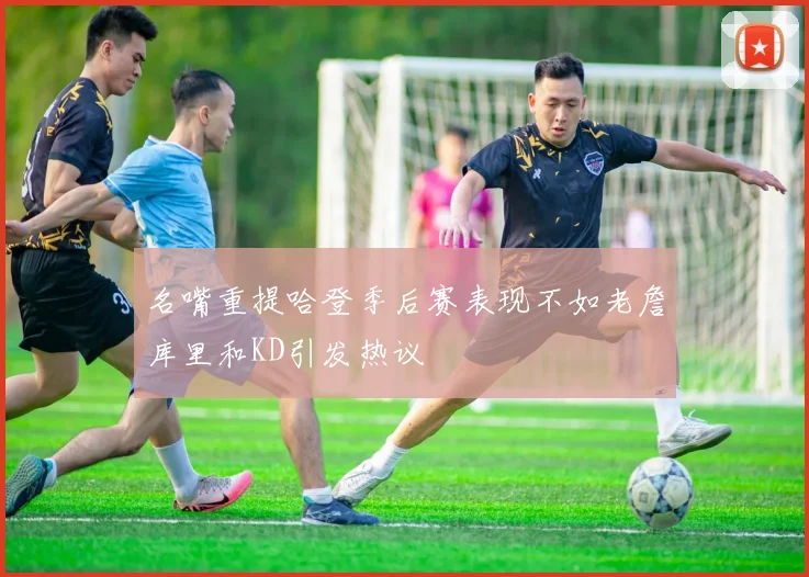 名嘴重提哈登季后赛表现不如老詹库里和KD引发热议