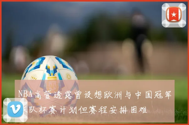 NBA高管透露曾设想欧洲与中国冠军球队杯赛计划但赛程安排困难