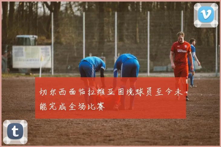 切尔西面临拉维亚困境球员至今未能完成全场比赛