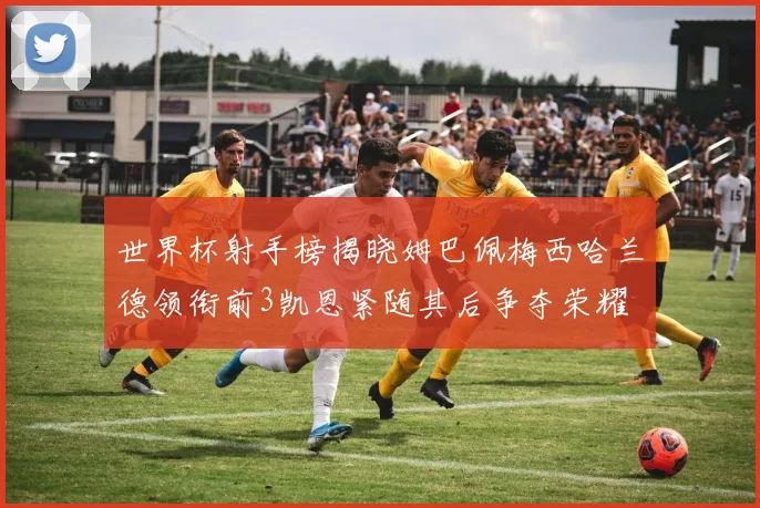 世界杯射手榜揭晓姆巴佩梅西哈兰德领衔前3凯恩紧随其后争夺荣耀