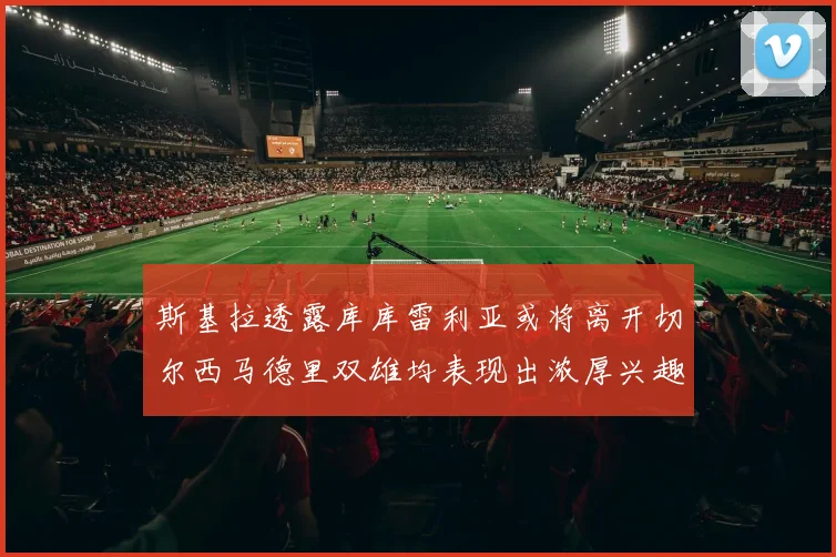 斯基拉透露库库雷利亚或将离开切尔西马德里双雄均表现出浓厚兴趣