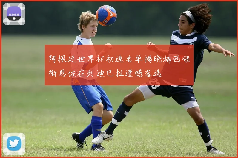 阿根廷世界杯初选名单揭晓梅西领衔恩佐在列迪巴拉遗憾落选