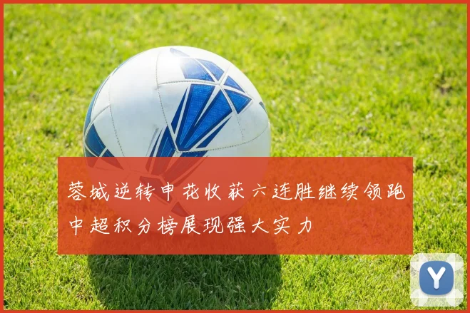 蓉城逆转申花收获六连胜继续领跑中超积分榜展现强大实力