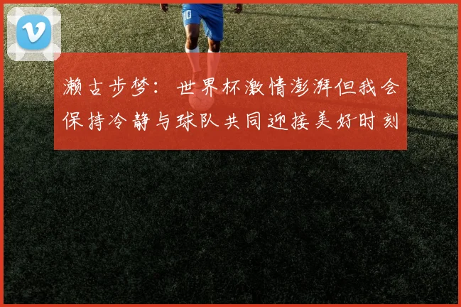 濑古步梦：世界杯激情澎湃但我会保持冷静与球队共同迎接美好时刻