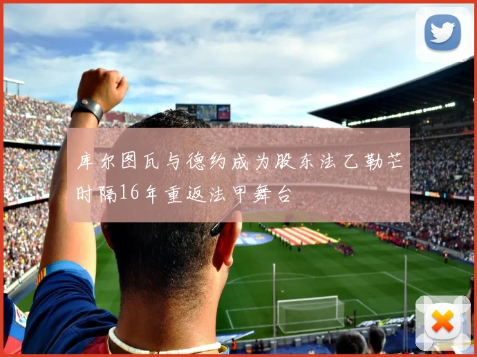 库尔图瓦与德约成为股东法乙勒芒时隔16年重返法甲舞台
