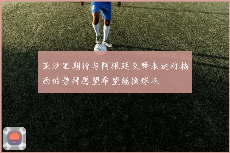 亚沙里期待与阿根廷交锋表达对梅西的崇拜愿望希望能换球衣