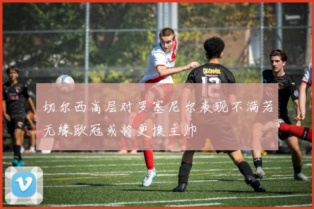切尔西高层对罗塞尼尔表现不满若无缘欧冠或将更换主帅