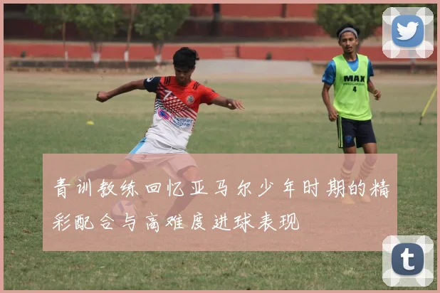 青训教练回忆亚马尔少年时期的精彩配合与高难度进球表现