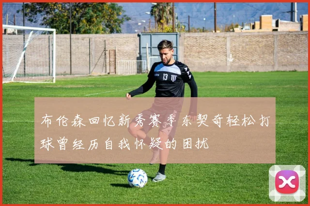布伦森回忆新秀赛季东契奇轻松打球曾经历自我怀疑的困扰