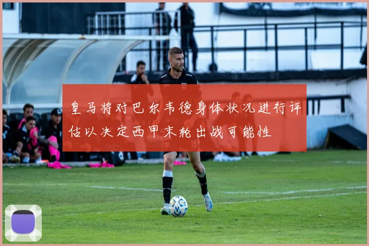 皇马将对巴尔韦德身体状况进行评估以决定西甲末轮出战可能性