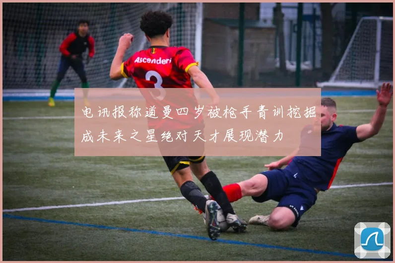 电讯报称道曼四岁被枪手青训挖掘成未来之星绝对天才展现潜力