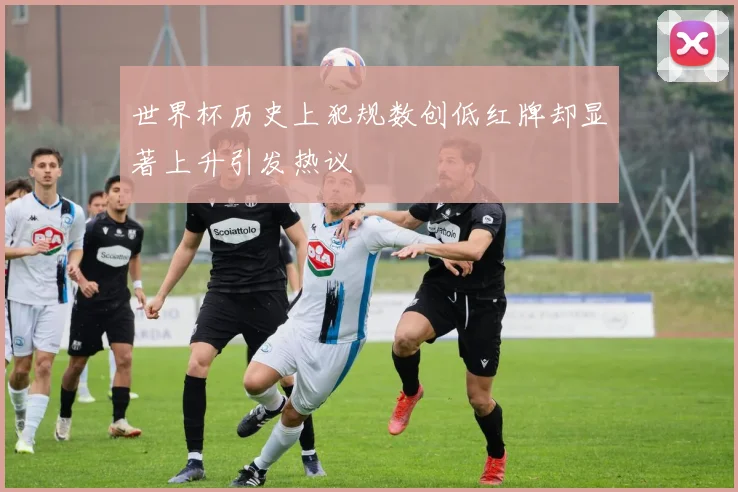 世界杯历史上犯规数创低红牌却显著上升引发热议