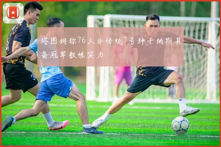 塔图姆称76人非传统7号种子纳斯具备冠军教练实力