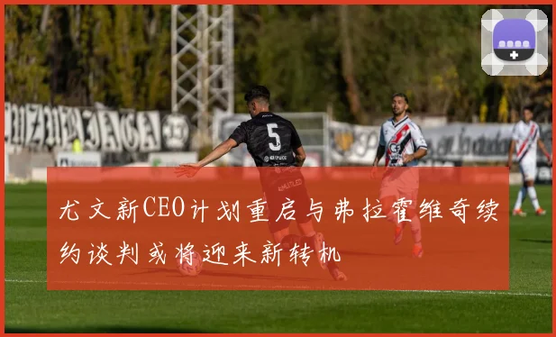 尤文新CEO计划重启与弗拉霍维奇续约谈判或将迎来新转机