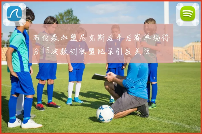 布伦森加盟尼克斯后季后赛单场得分15次数创联盟纪录引发关注