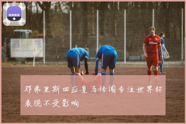 邓弗里斯回应皇马传闻专注世界杯表现不受影响