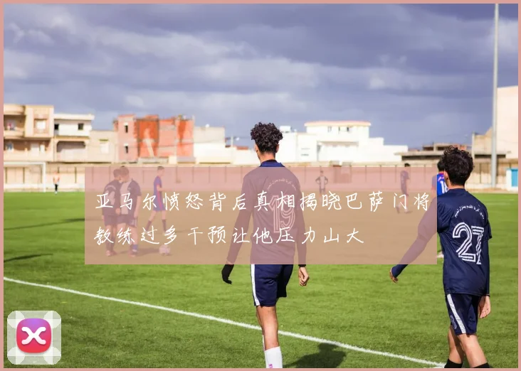 亚马尔愤怒背后真相揭晓巴萨门将教练过多干预让他压力山大