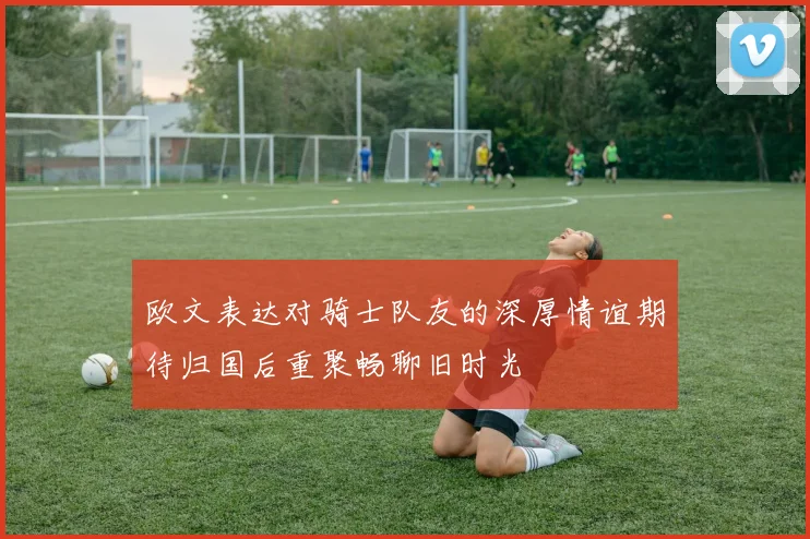 欧文表达对骑士队友的深厚情谊期待归国后重聚畅聊旧时光