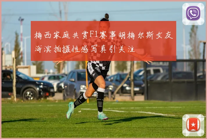 梅西家庭共赏F1赛事胡梅尔斯女友海滨拍摄性感写真引关注