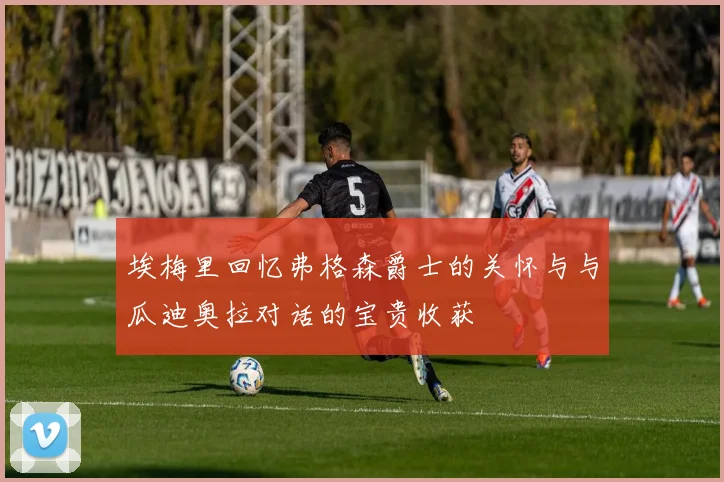 埃梅里回忆弗格森爵士的关怀与与瓜迪奥拉对话的宝贵收获