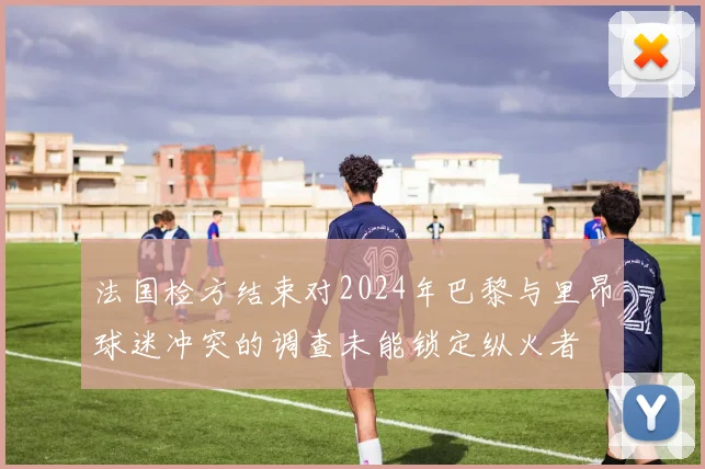 法国检方结束对2024年巴黎与里昂球迷冲突的调查未能锁定纵火者