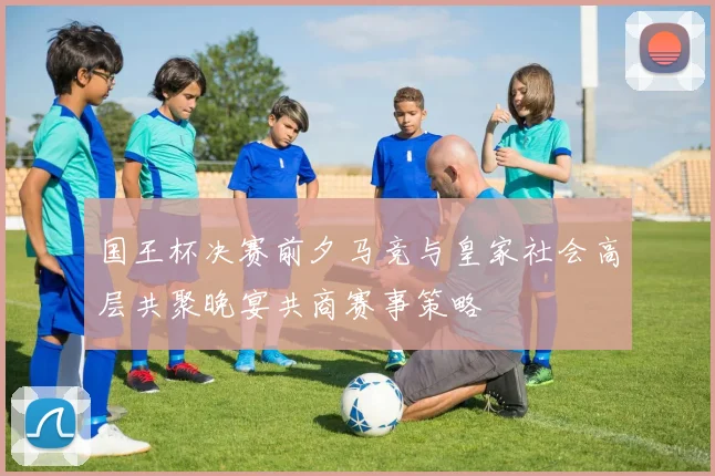 国王杯决赛前夕马竞与皇家社会高层共聚晚宴共商赛事策略