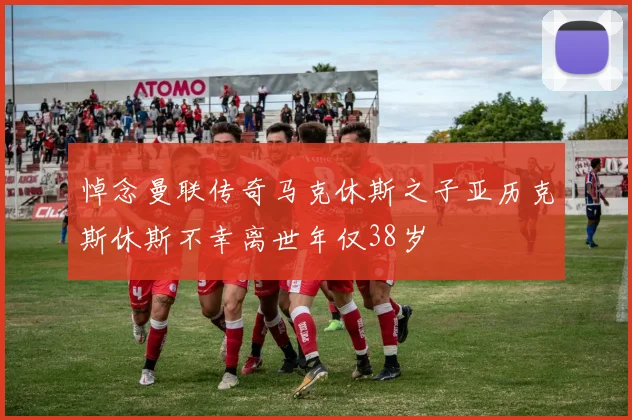 悼念曼联传奇马克休斯之子亚历克斯休斯不幸离世年仅38岁