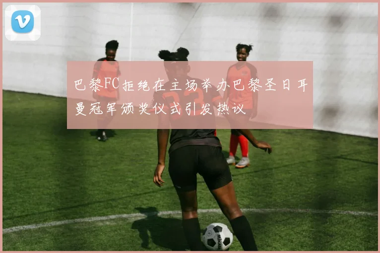 巴黎FC拒绝在主场举办巴黎圣日耳曼冠军颁奖仪式引发热议