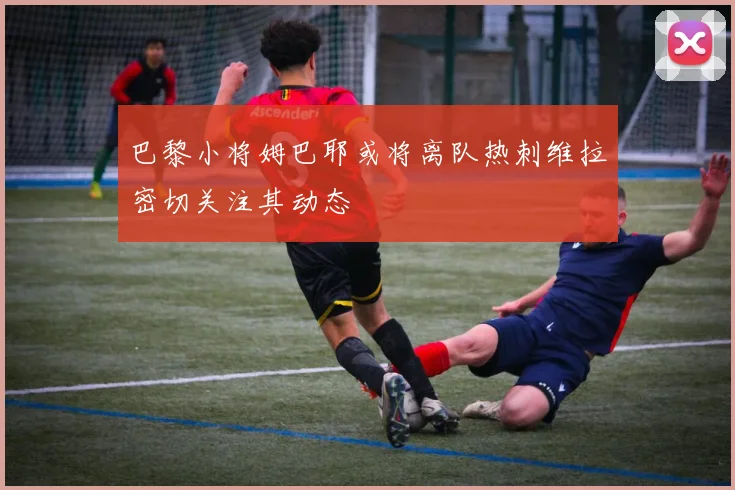 巴黎小将姆巴耶或将离队热刺维拉密切关注其动态