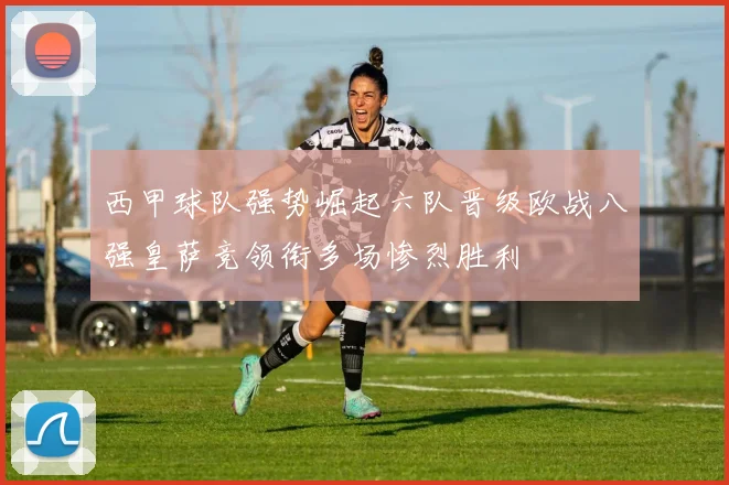 西甲球队强势崛起六队晋级欧战八强皇萨竞领衔多场惨烈胜利