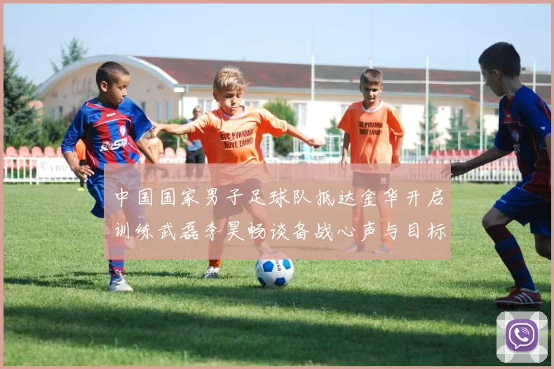 中国国家男子足球队抵达金华开启训练武磊李昊畅谈备战心声与目标